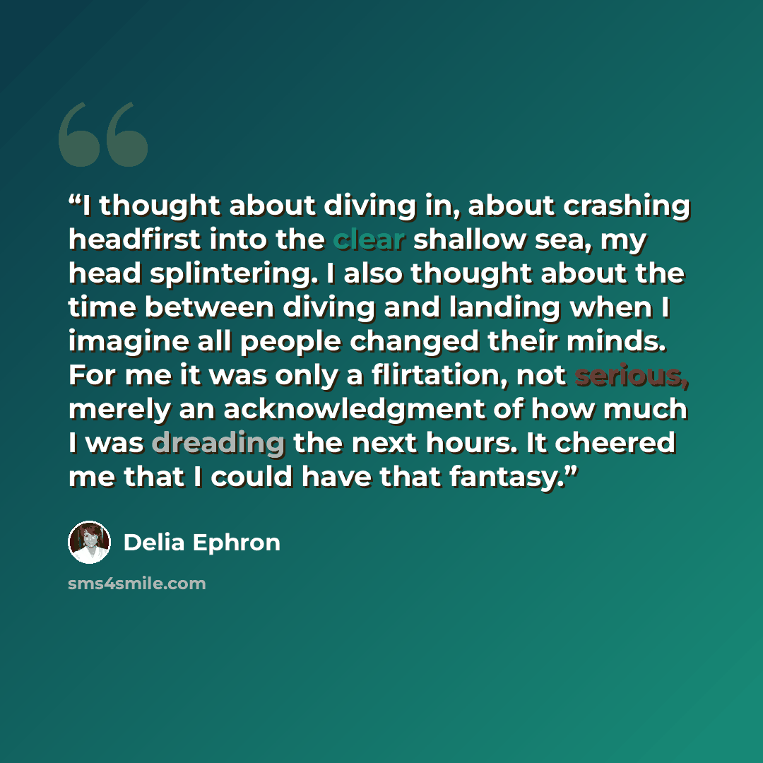 “I thought about diving in, about crashing headfirst into the clear shallow sea, my head splintering. I also thought about the time between diving and landing when I imagine all people changed their minds. For me it was only a flirtation, not serious, merely an acknowledgment of how much I was…” quote by Delia Ephron