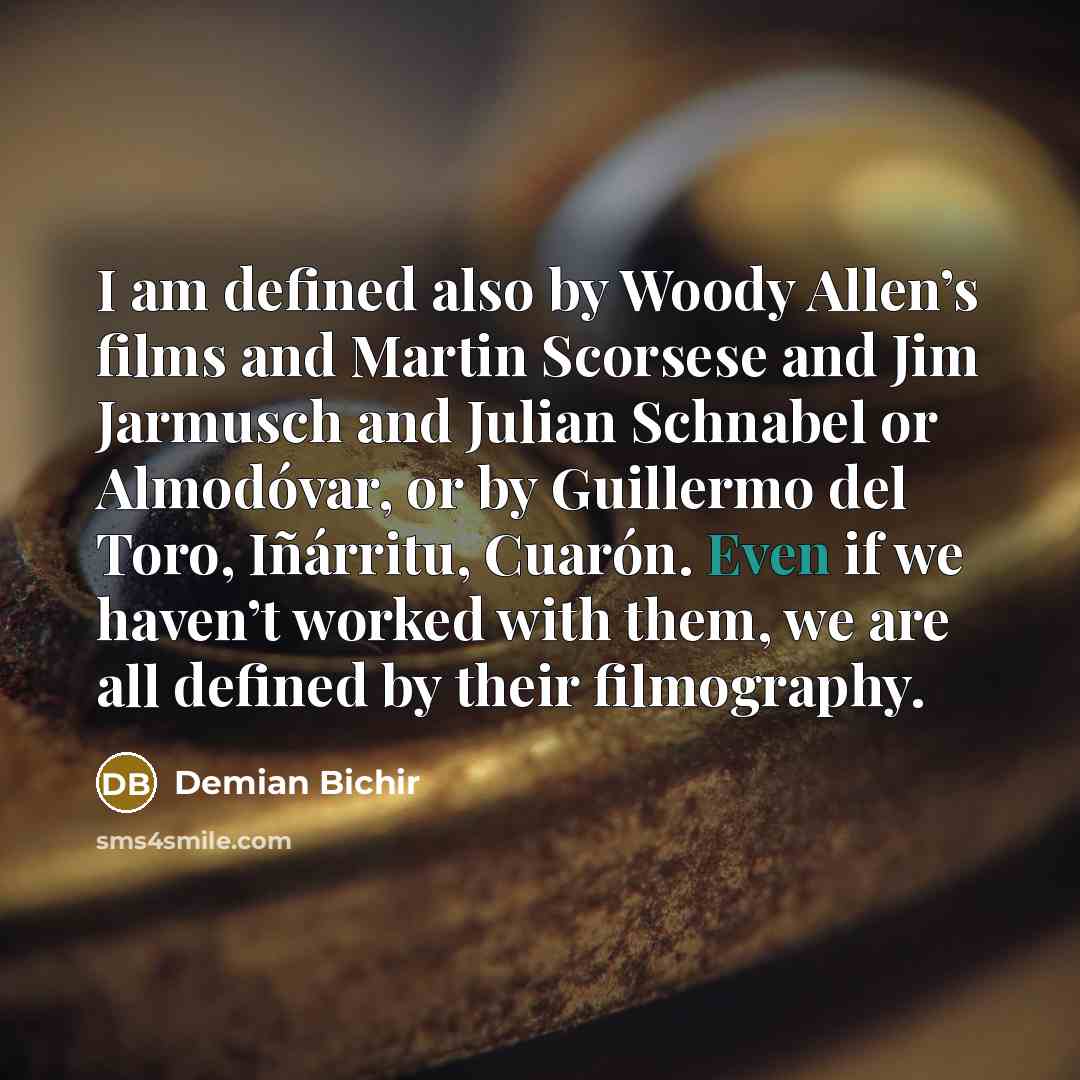 “I am defined also by Woody Allen’s films and Martin Scorsese and Jim Jarmusch and Julian Schnabel or Almodóvar, or by Guillermo del Toro, Iñárritu, Cuarón. Even if we haven’t worked with them, we are all defined by their filmography.” quote by Demian Bichir