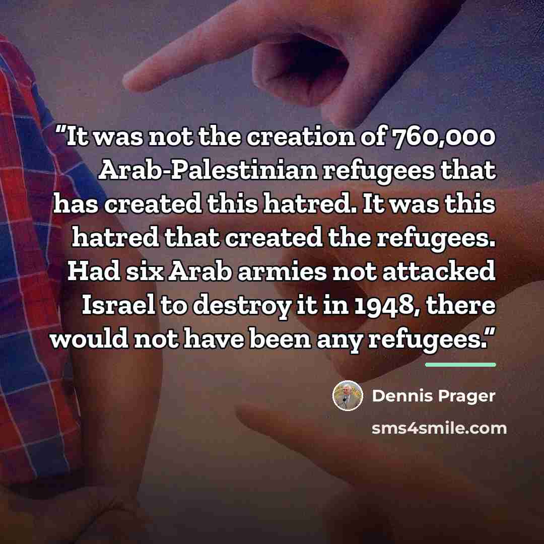 “It was not the creation of 760,000 Arab-Palestinian refugees that has created this hatred. It was this hatred that created the refugees. Had six Arab armies not attacked Israel to destroy it in 1948, there would not have been any refugees.” quote by Dennis Prager