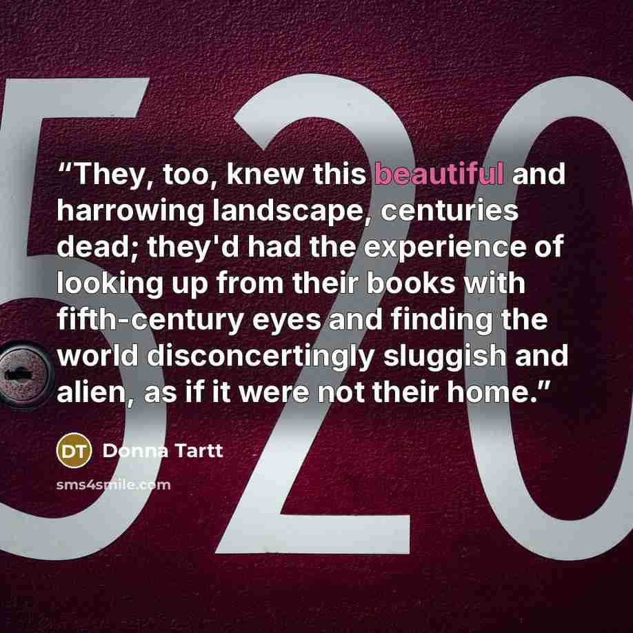 “They, too, knew this beautiful and harrowing landscape, centuries dead; they'd had the experience of looking up from their books with fifth-century eyes and finding the world disconcertingly sluggish and alien, as if it were not their home.” quote by donna tartt