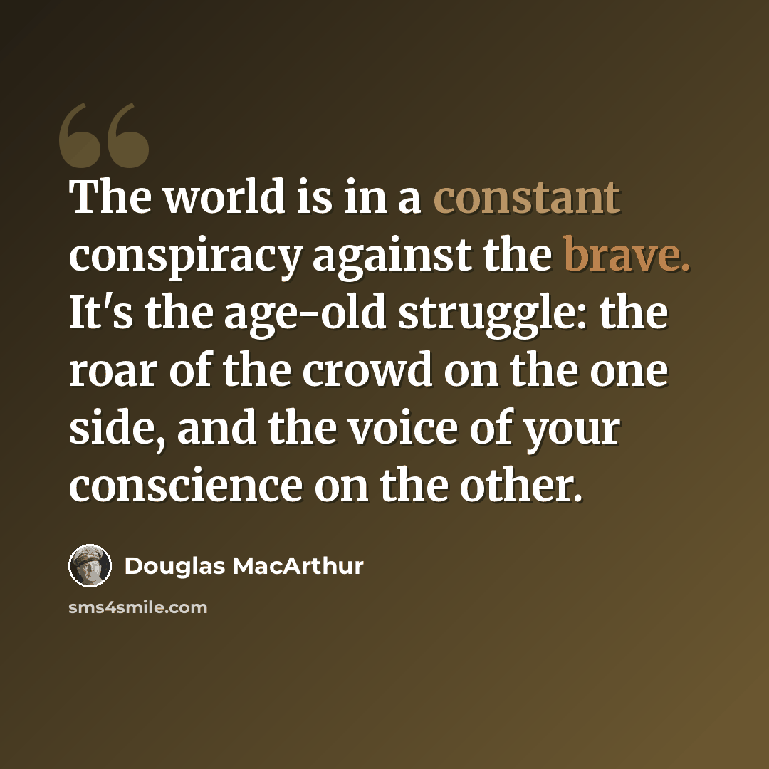 “The world is in a constant conspiracy against the brave. It's the age-old struggle: the roar of the crowd on the one side, and the voice of your conscience on the other.” quote by Douglas MacArthur