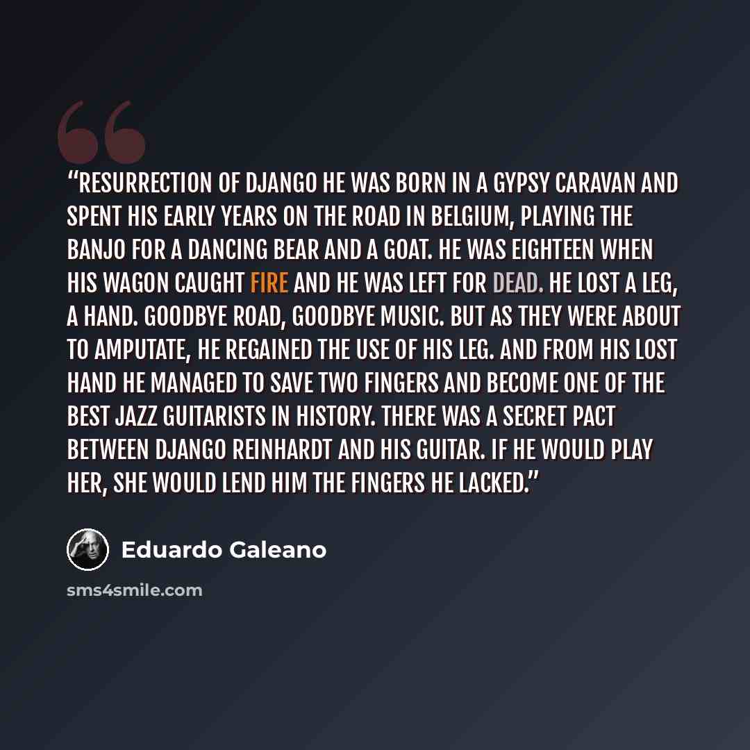 “RESURRECTION OF DJANGO He was born in a gypsy caravan and spent his early years on the road in Belgium, playing the banjo for a dancing bear and a goat. He was eighteen when his wagon caught fire and he was left for dead. He lost a leg, a hand. Goodbye road, goodbye music. But as they were about…” quote by Eduardo Galeano