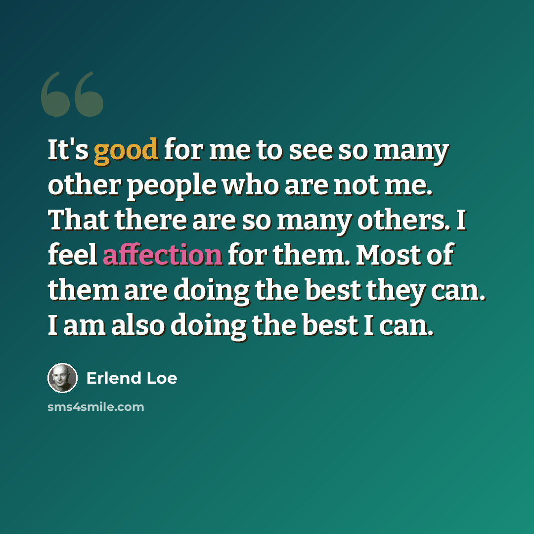 “It's good for me to see so many other people who are not me. That there are so many others. I feel affection for them. Most of them are doing the best they can. I am also doing the best I can.” quote by Erlend Loe