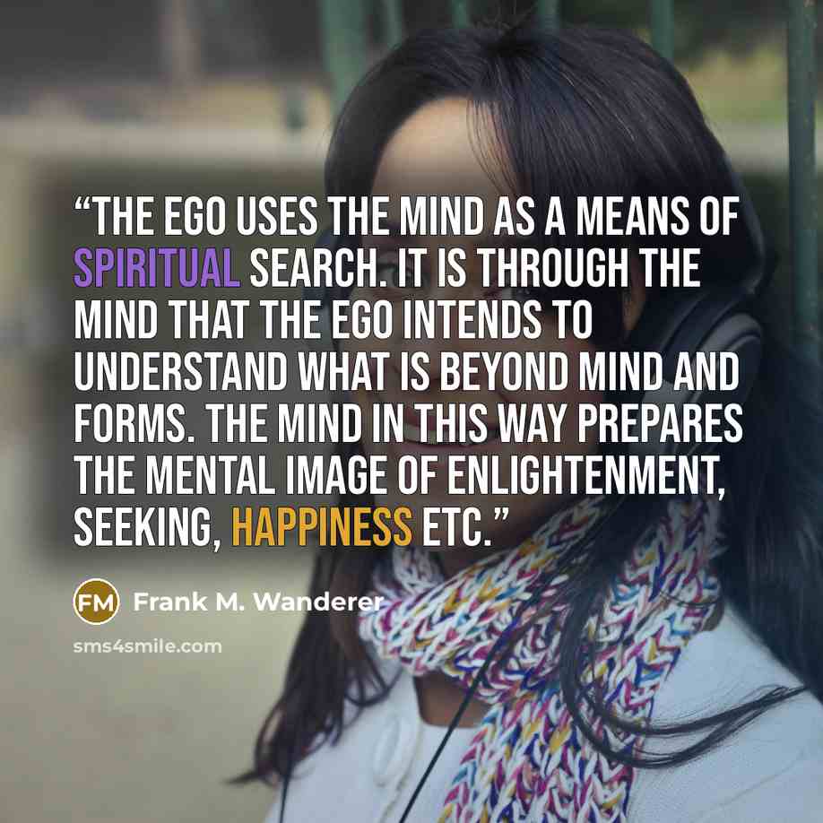 “The Ego uses the mind as a means of spiritual search. It is through the mind that the Ego intends to understand what is beyond mind and forms. The mind in this way prepares the mental image of enlightenment, seeking, happiness etc.” quote by Frank M. Wanderer