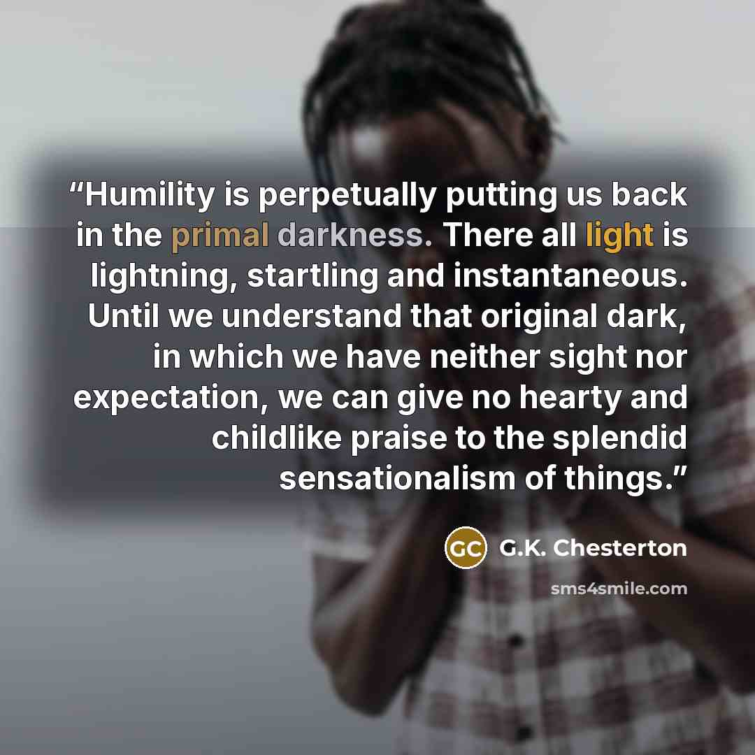 “Humility is perpetually putting us back in the primal darkness. There all light is lightning, startling and instantaneous. Until we understand that original dark, in which we have neither sight nor expectation, we can give no hearty and childlike praise to the splendid sensationalism of things.” quote by G.K. Chesterton
