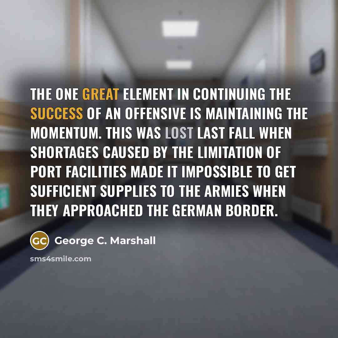 “The one great element in continuing the success of an offensive is maintaining the momentum. This was lost last fall when shortages caused by the limitation of port facilities made it impossible to get sufficient supplies to the armies when they approached the German border.” quote by George C. Marshall