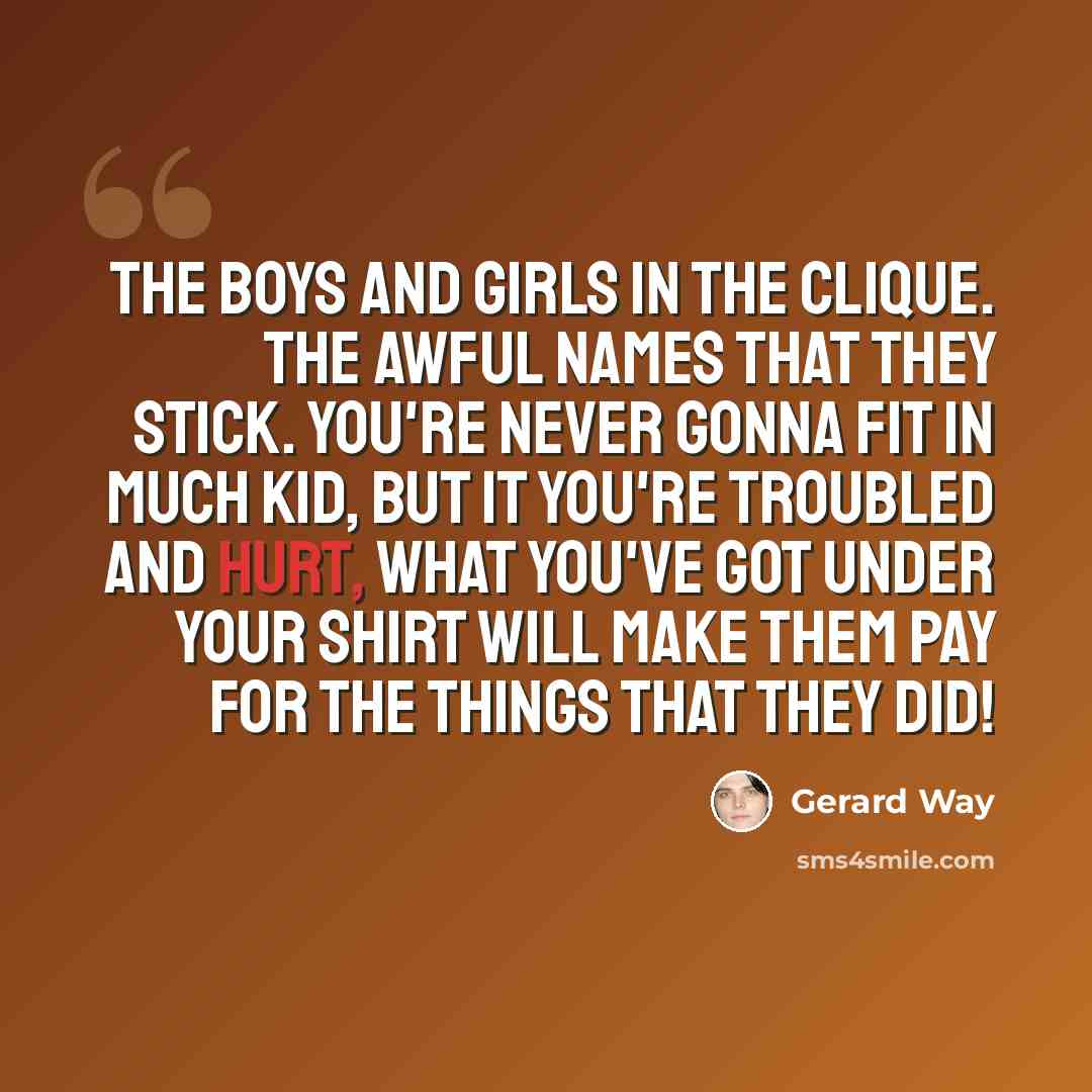 “The boys and girls in the clique. The awful names that they stick. You're never gonna fit in much kid, but it you're troubled and hurt, what you've got under your shirt will make them pay for the things that they did!” quote by Gerard Way