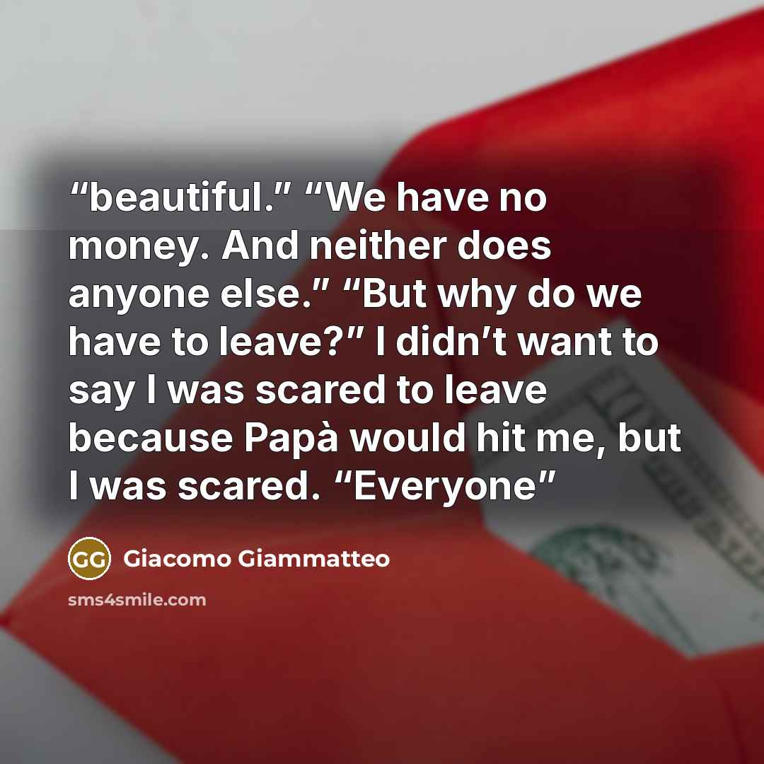 “beautiful.” “We have no money. And neither does anyone else.” “But why do we have to leave?” I didn’t want to say I was scared to leave because Papà would hit me, but I was scared. “Everyone” quote by Giacomo Giammatteo