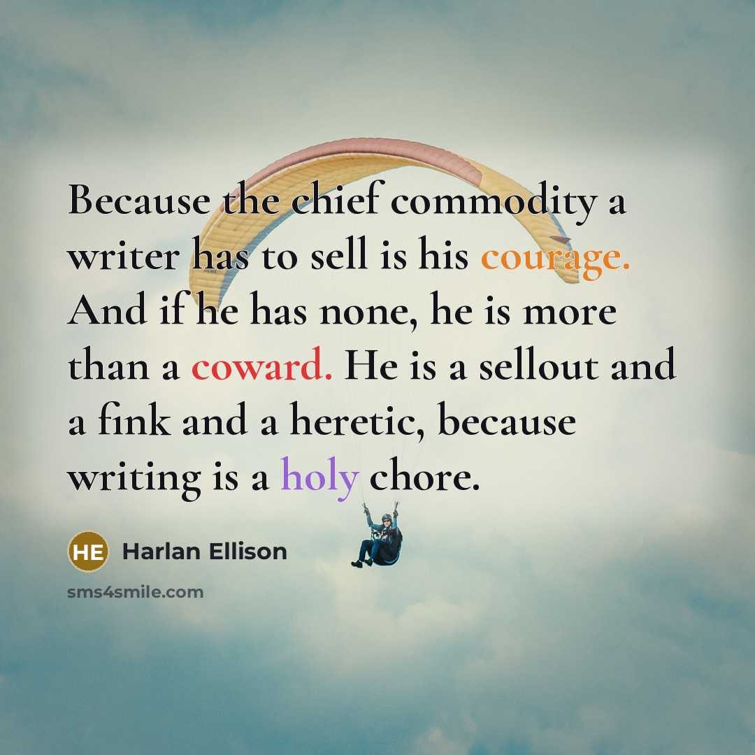 “Because the chief commodity a writer has to sell is his courage. And if he has none, he is more than a coward. He is a sellout and a fink and a heretic, because writing is a holy chore.” quote by Harlan Ellison