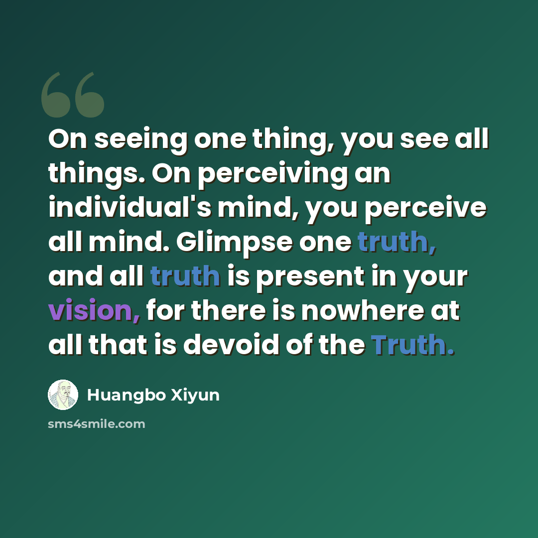 “On seeing one thing, you see all things. On perceiving an individual's mind, you perceive all mind. Glimpse one truth, and all truth is present in your vision, for there is nowhere at all that is devoid of the Truth.” quote by Huangbo Xiyun