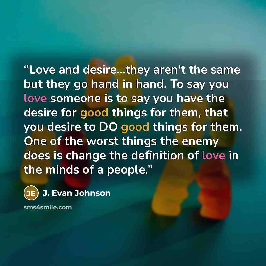 “Love and desire...they aren't the same but they go hand in hand. To say you love someone is to say you have the desire for good things for them, that you desire to DO good things for them. One of the worst things the enemy does is change the definition of love in the minds of a people.” quote by J. Evan Johnson