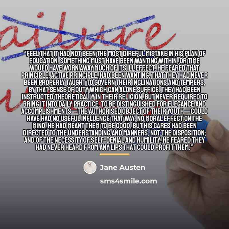 “feel that it had not been the most direful mistake in his plan of education. Something must have been wanting within, or time would have worn away much of its ill effect. He feared that principle, active principle, had been wanting, that they had never been properly taught to govern their…” quote by Jane Austen