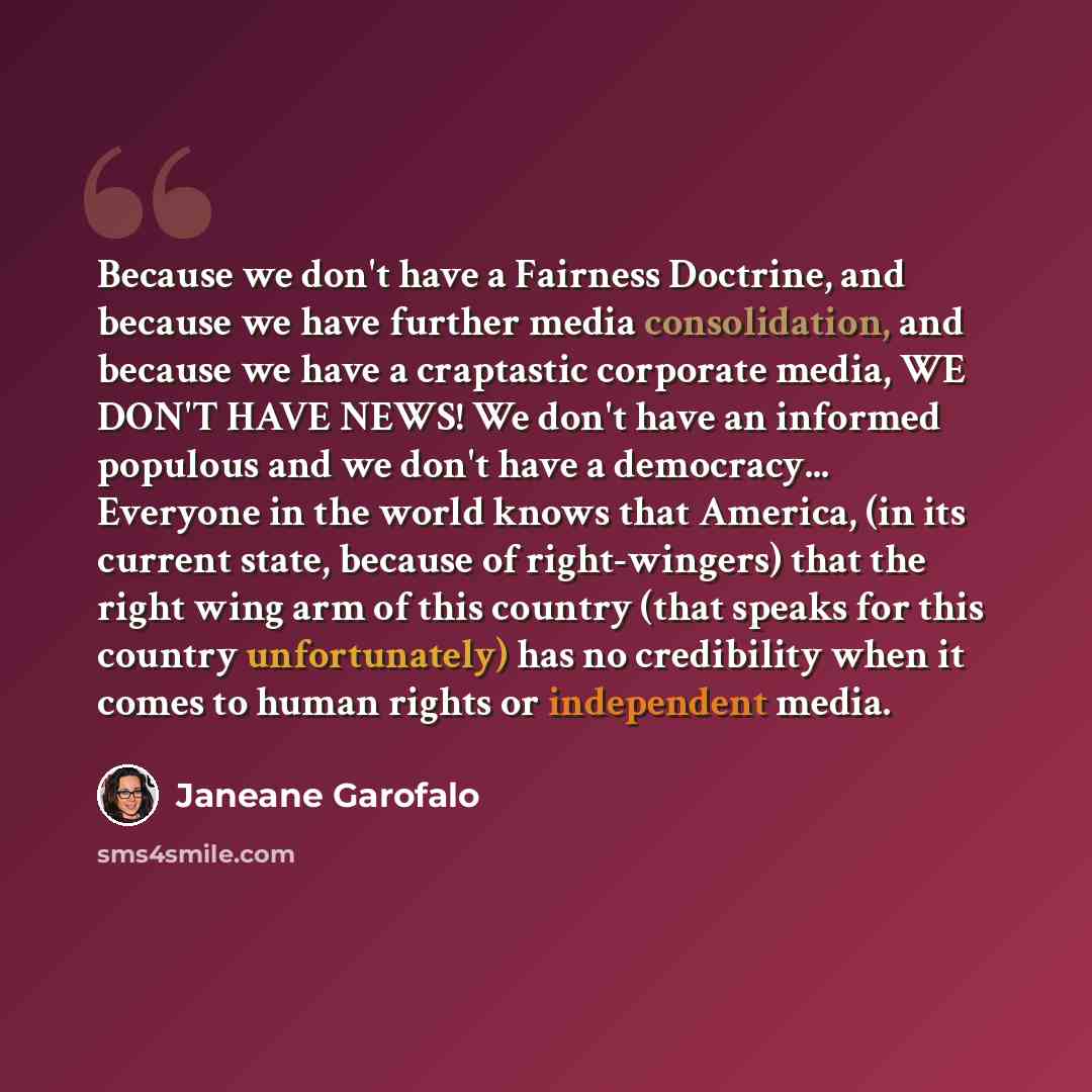 “Because we don't have a Fairness Doctrine, and because we have further media consolidation, and because we have a craptastic corporate media, WE DON'T HAVE NEWS! We don't have an informed populous and we don't have a democracy... Everyone in the world knows that America, (in its current state…” quote by Janeane Garofalo