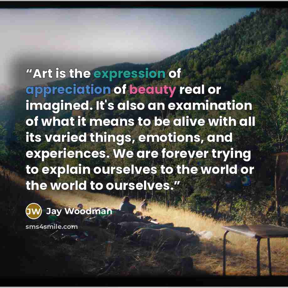 “Art is the expression of appreciation of beauty real or imagined. It's also an examination of what it means to be alive with all its varied things, emotions, and experiences. We are forever trying to explain ourselves to the world or the world to ourselves.” quote by Jay Woodman
