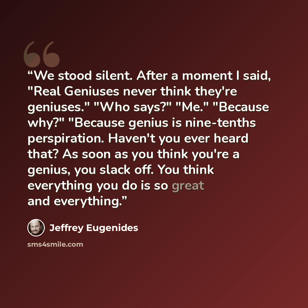 “We stood silent. After a moment I said, "Real Geniuses never think they're geniuses." "Who says?" "Me." "Because why?" "Because genius is nine-tenths perspiration. Haven't you ever heard that? As soon as you think you're a genius, you slack off. You think everything you do is so great and…” quote by Jeffrey Eugenides