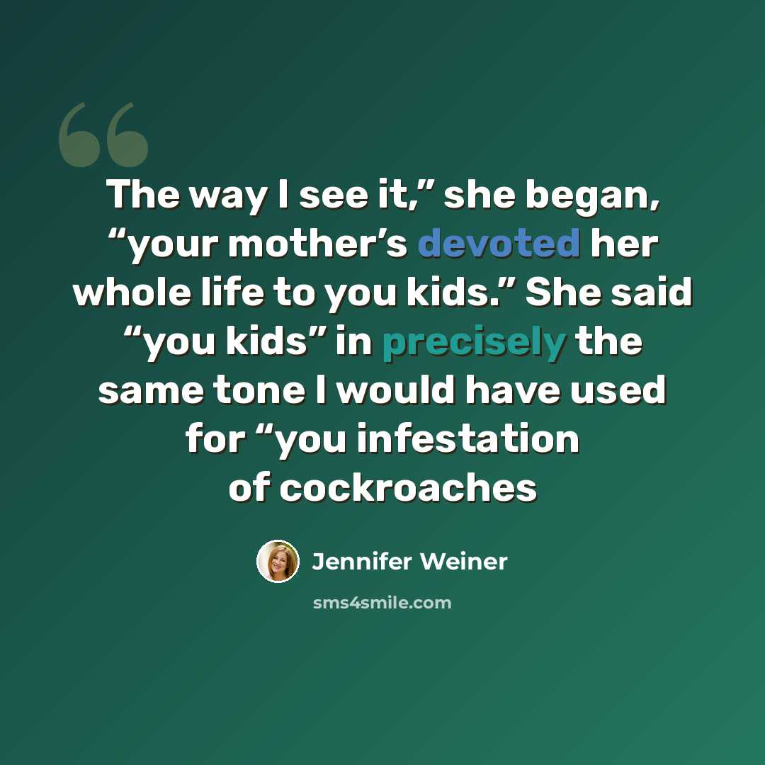 “The way I see it,” she began, “your mother’s devoted her whole life to you kids.” She said “you kids” in precisely the same tone I would have used for “you infestation of cockroaches” quote by Jennifer Weiner