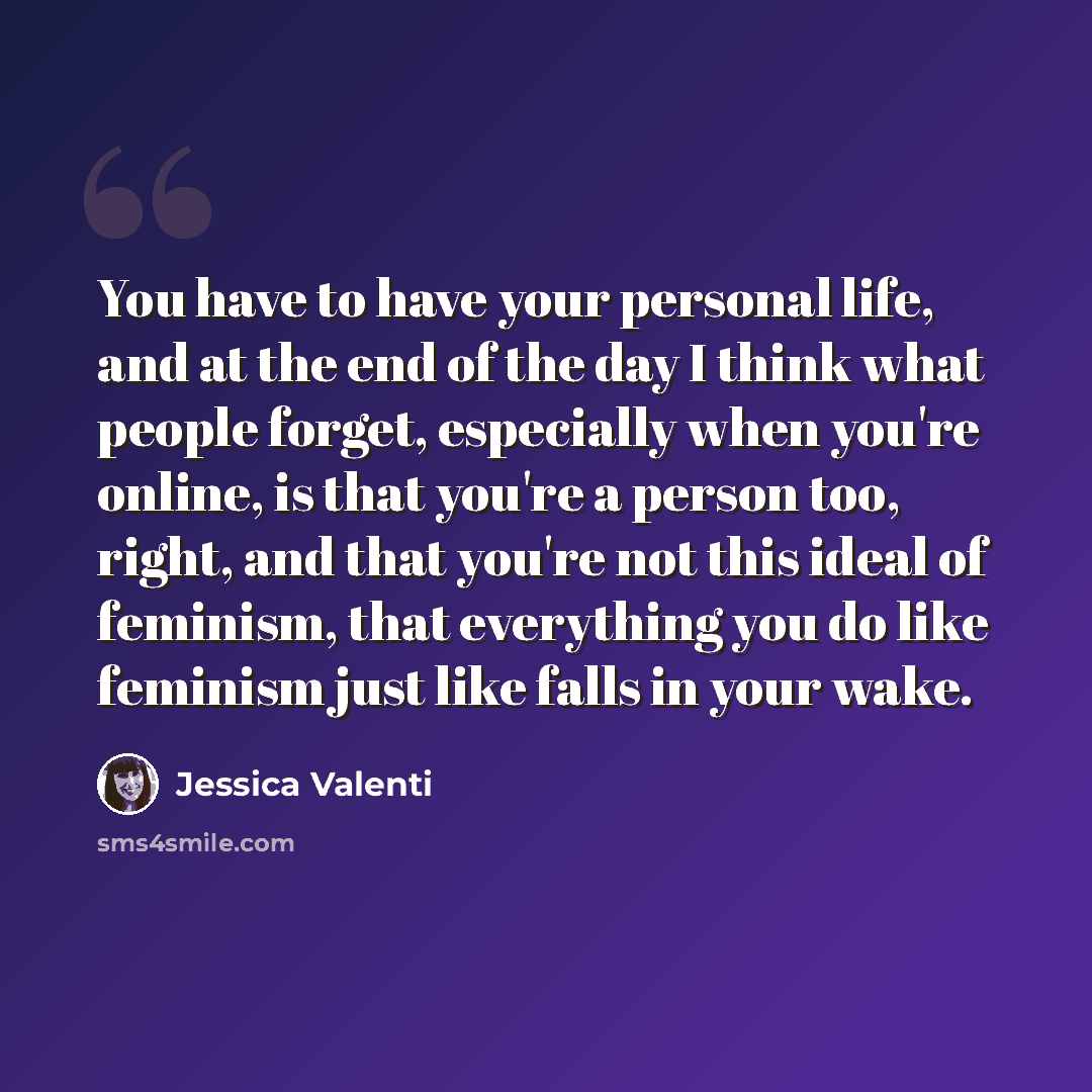“You have to have your personal life, and at the end of the day I think what people forget, especially when you're online, is that you're a person too, right, and that you're not this ideal of feminism, that everything you do like feminism just like falls in your wake.” quote by Jessica Valenti