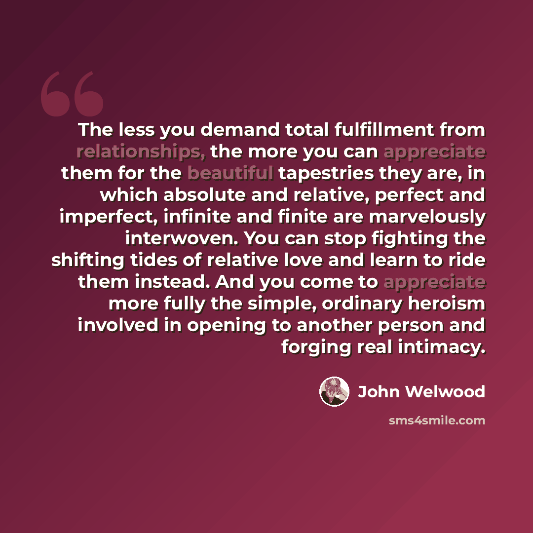 “The less you demand total fulfillment from relationships, the more you can appreciate them for the beautiful tapestries they are, in which absolute and relative, perfect and imperfect, infinite and finite are marvelously interwoven. You can stop fighting the shifting tides of relative love and…” quote by John Welwood