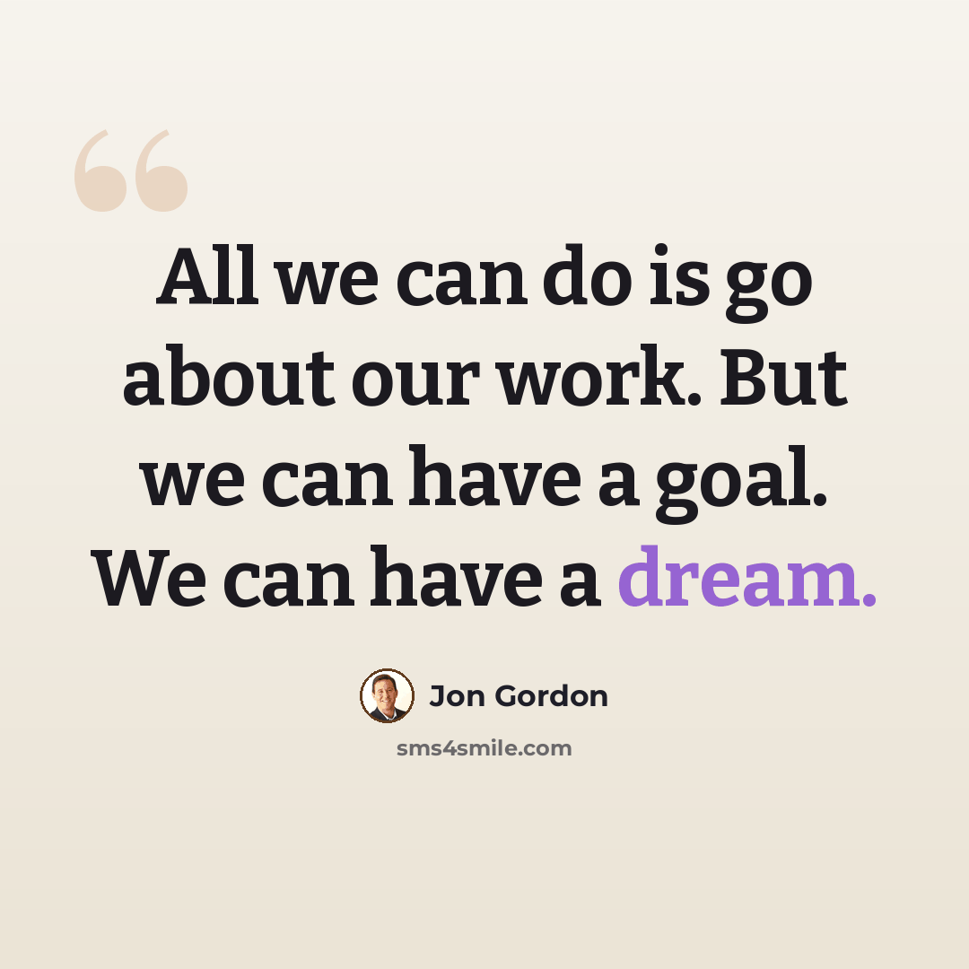 “All we can do is go about our work. But we can have a goal. We can have a dream.” quote by Jon Gordon