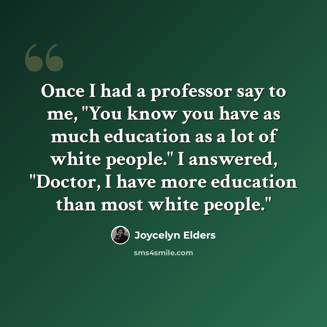 “Once I had a professor say to me, "You know you have as much education as a lot of white people." I answered, "Doctor, I have more education than most white people."” quote by Joycelyn Elders