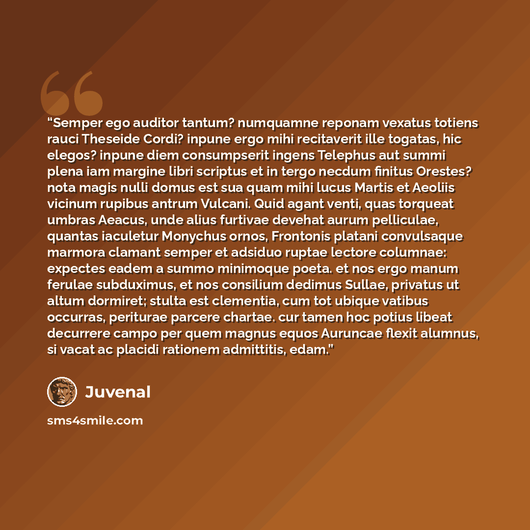 “Semper ego auditor tantum? numquamne reponam vexatus totiens rauci Theseide Cordi? inpune ergo mihi recitaverit ille togatas, hic elegos? inpune diem consumpserit ingens Telephus aut summi plena iam margine libri scriptus et in tergo necdum finitus Orestes? nota magis nulli domus est sua quam mihi…” quote by Juvenal
