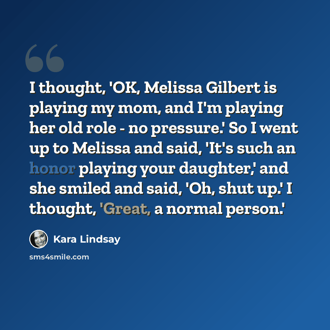 “I thought, 'OK, Melissa Gilbert is playing my mom, and I'm playing her old role - no pressure.' So I went up to Melissa and said, 'It's such an honor playing your daughter,' and she smiled and said, 'Oh, shut up.' I thought, 'Great, a normal person.'” quote by Kara Lindsay