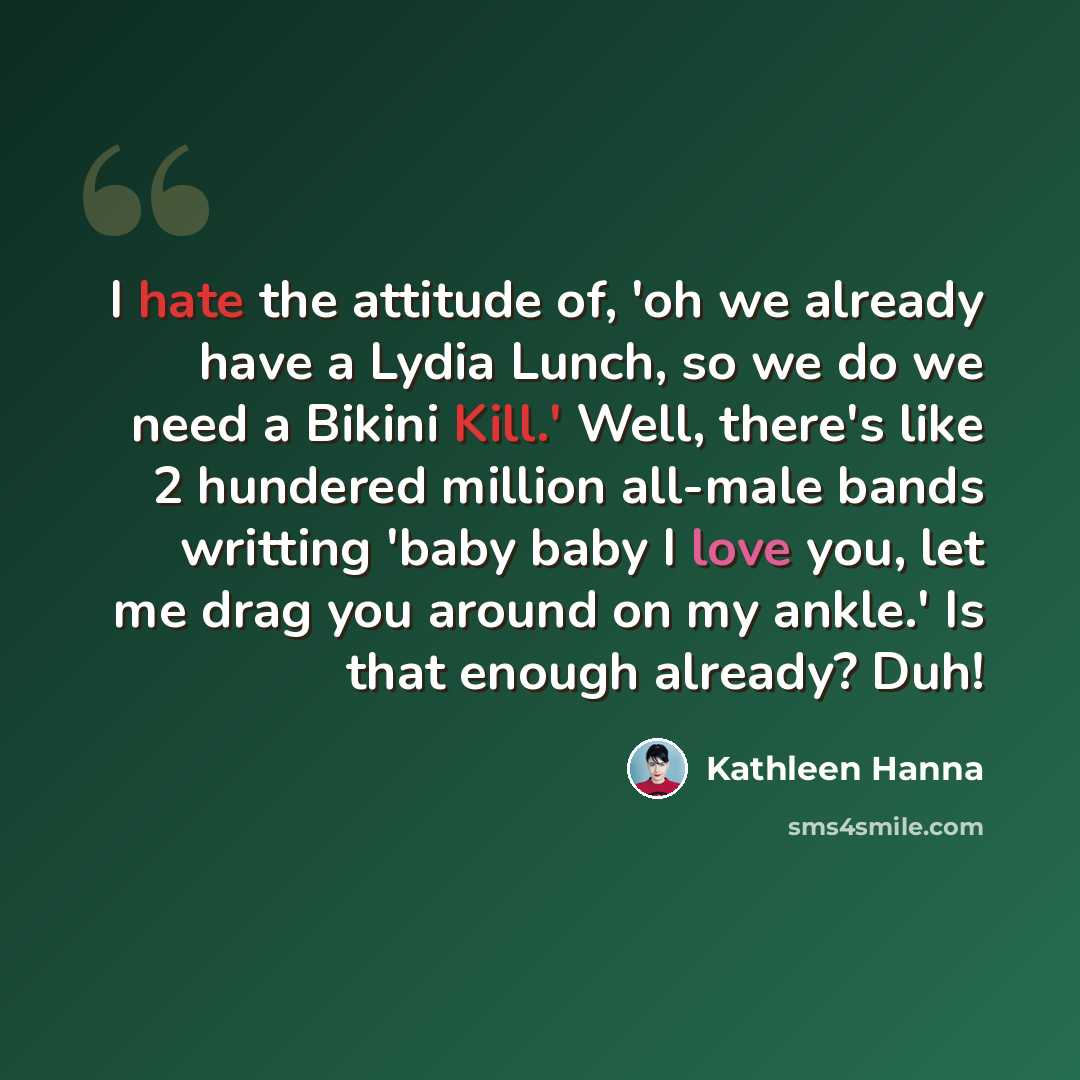 “I hate the attitude of, 'oh we already have a Lydia Lunch, so we do we need a Bikini Kill.' Well, there's like 2 hundered million all-male bands writting 'baby baby I love you, let me drag you around on my ankle.' Is that enough already? Duh!” quote by Kathleen Hanna