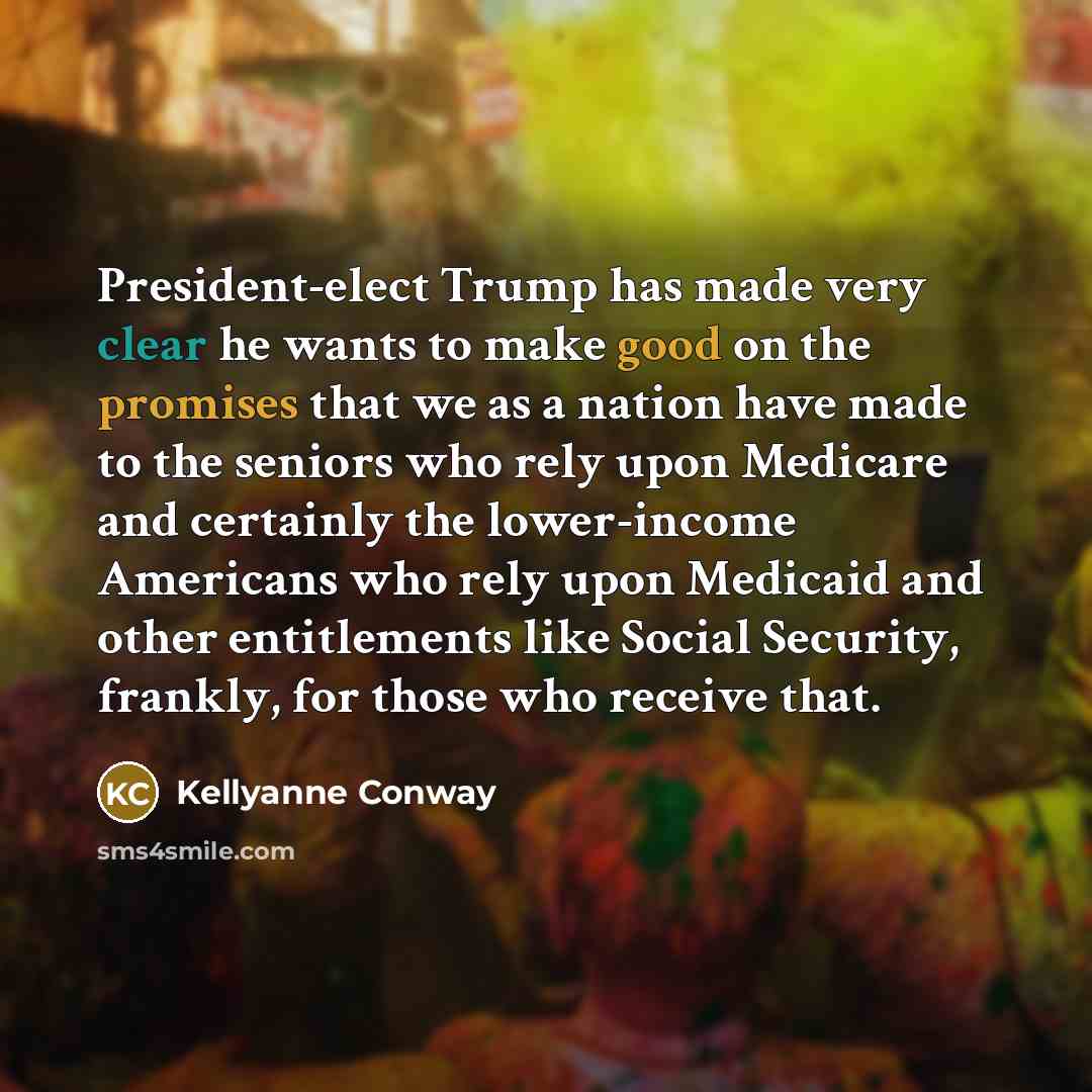 “President-elect Trump has made very clear he wants to make good on the promises that we as a nation have made to the seniors who rely upon Medicare and certainly the lower-income Americans who rely upon Medicaid and other entitlements like Social Security, frankly, for those who receive that.” quote by Kellyanne Conway