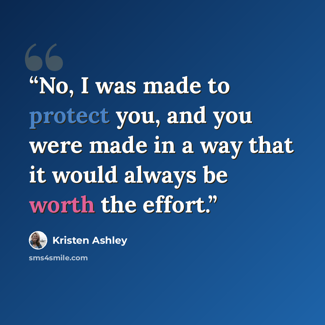 “No, I was made to protect you, and you were made in a way that it would always be worth the effort.” quote by Kristen Ashley