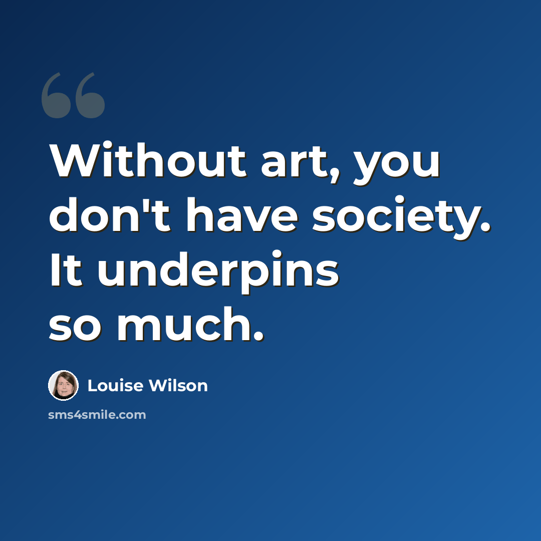 “Without art, you don't have society. It underpins so much.” quote by Louise Wilson
