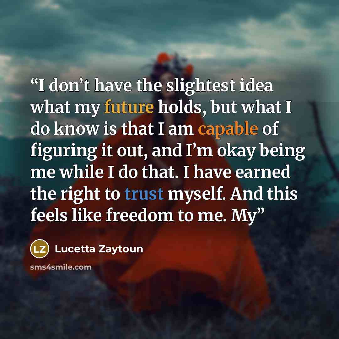 “I don’t have the slightest idea what my future holds, but what I do know is that I am capable of figuring it out, and I’m okay being me while I do that. I have earned the right to trust myself. And this feels like freedom to me. My” quote by Lucetta Zaytoun