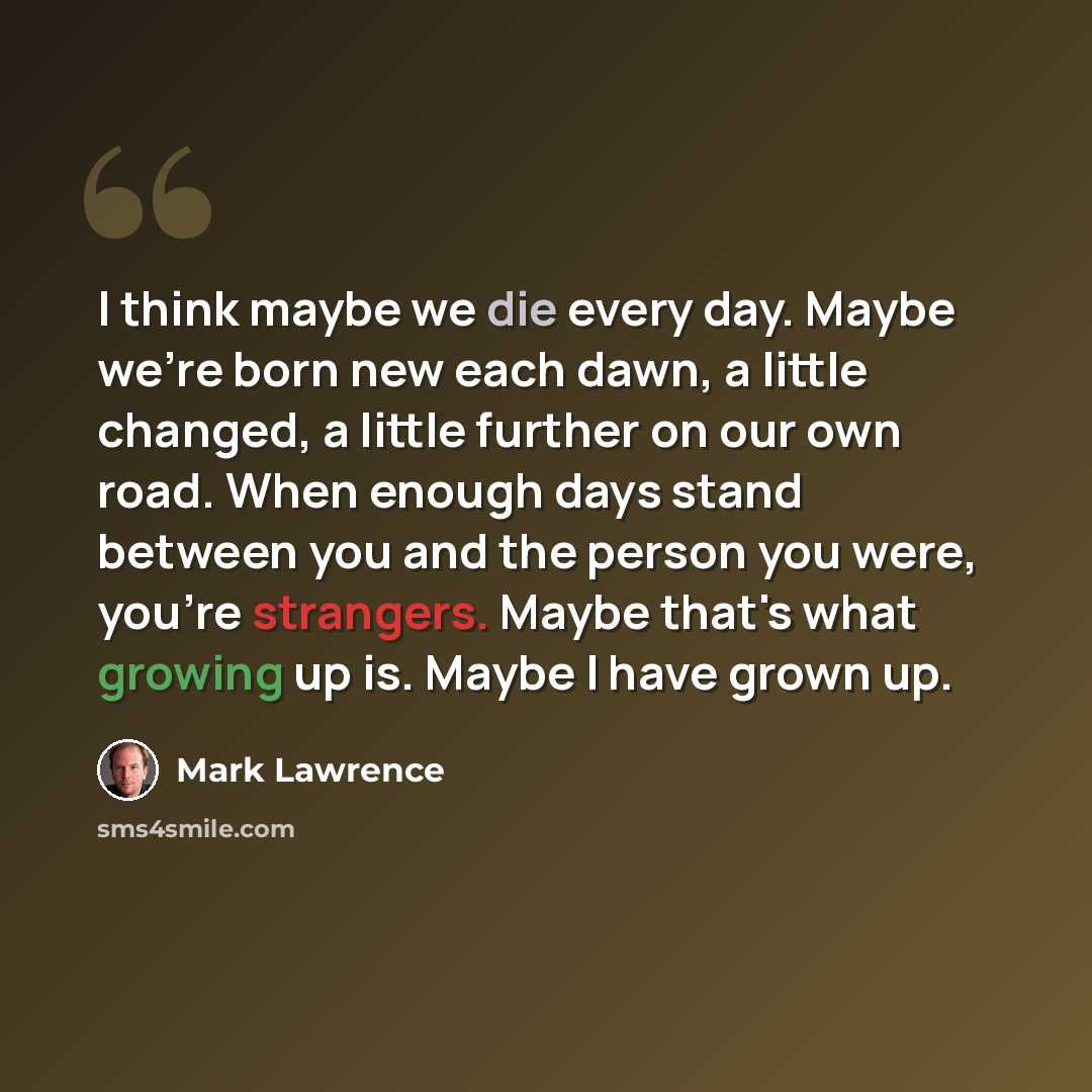 “I think maybe we die every day. Maybe we're born new each dawn, a little changed, a little further on our own road. When enough days stand between you and the person you were, you're strangers. Maybe that's what growing up is. Maybe I have grown up.” quote by Mark Lawrence