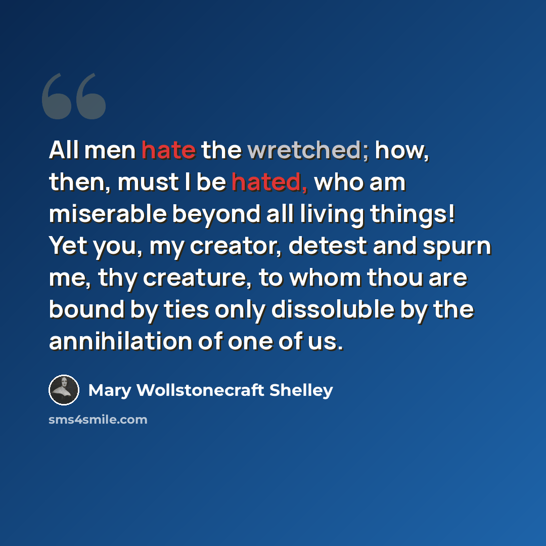 “All men hate the wretched; how, then, must I be hated, who am miserable beyond all living things! Yet you, my creator, detest and spurn me, thy creature, to whom thou are bound by ties only dissoluble by the annihilation of one of us.” quote by Mary Wollstonecraft Shelley