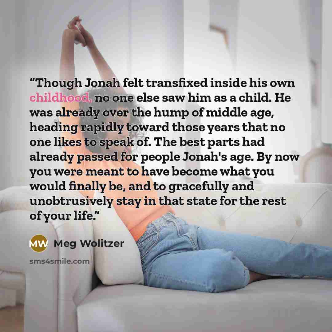 “Though Jonah felt transfixed inside his own childhood, no one else saw him as a child. He was already over the hump of middle age, heading rapidly toward those years that no one likes to speak of. The best parts had already passed for people Jonah's age. By now you were meant to have become what…” quote by Meg Wolitzer