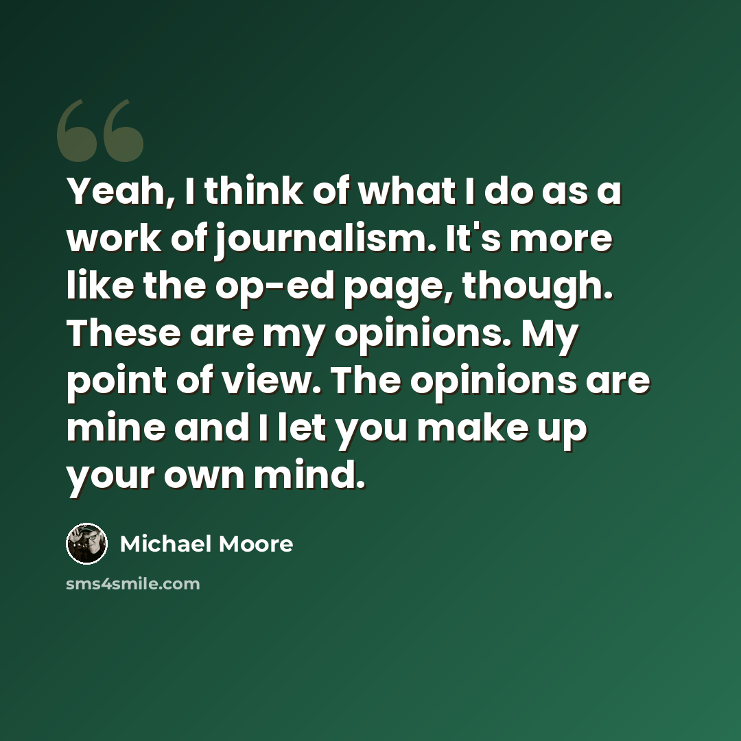 “Yeah, I think of what I do as a work of journalism. It's more like the op-ed page, though. These are my opinions. My point of view. The opinions are mine and I let you make up your own mind.” quote by Michael Moore