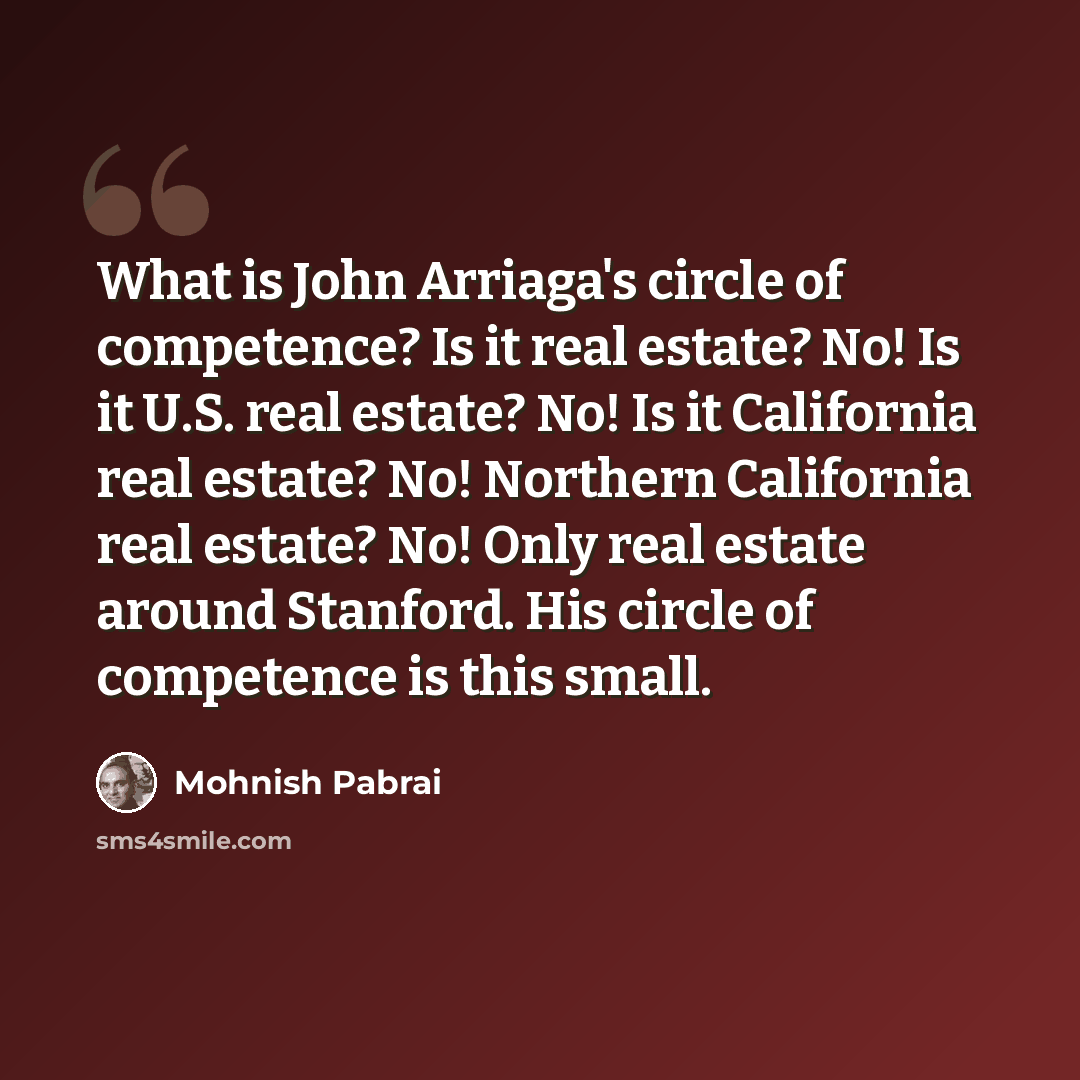 “What is John Arriaga's circle of competence? Is it real estate? No! Is it U.S. real estate? No! Is it California real estate? No! Northern California real estate? No! Only real estate around Stanford. His circle of competence is this small.” quote by Mohnish Pabrai