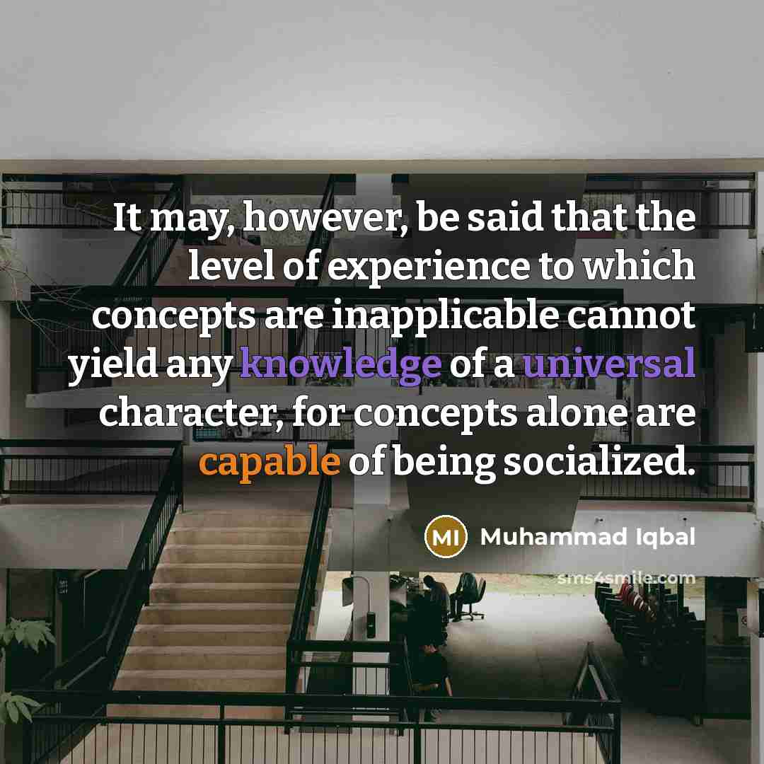 “It may, however, be said that the level of experience to which concepts are inapplicable cannot yield any knowledge of a universal character, for concepts alone are capable of being socialized.” quote by Muhammad Iqbal
