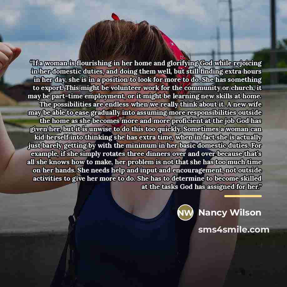 “If a woman is flourishing in her home and glorifying God while rejoicing in her domestic duties, and doing them well, but still finding extra hours in her day, she is in a position to look for more to do. She has something to export. This might be volunteer work for the community or church, it may…” quote by Nancy Wilson