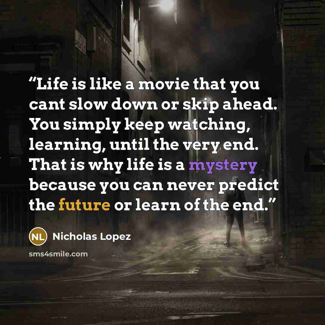 “Life is like a movie that you cant slow down or skip ahead. You simply keep watching, learning, until the very end. That is why life is a mystery because you can never predict the future or learn of the end.” quote by Nicholas Lopez