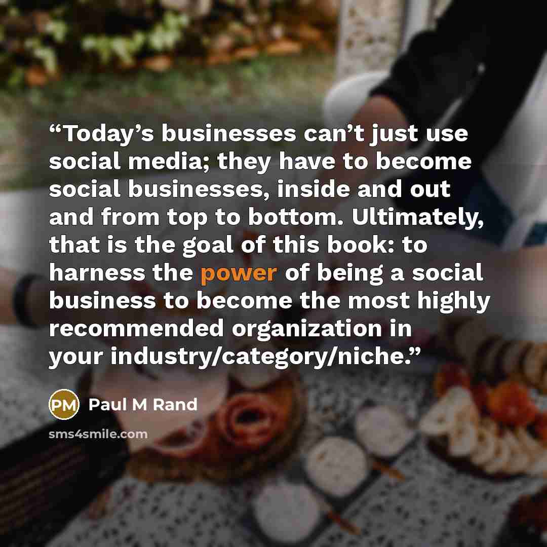 “Today’s businesses can’t just use social media; they have to become social businesses, inside and out and from top to bottom. Ultimately, that is the goal of this book: to harness the power of being a social business to become the most highly recommended organization in your industry/category/niche.” quote by Paul M Rand