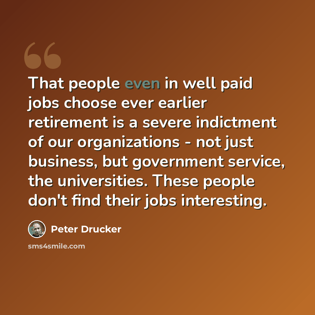 “That people even in well paid jobs choose ever earlier retirement is a severe indictment of our organizations - not just business, but government service, the universities. These people don't find their jobs interesting.” quote by Peter Drucker
