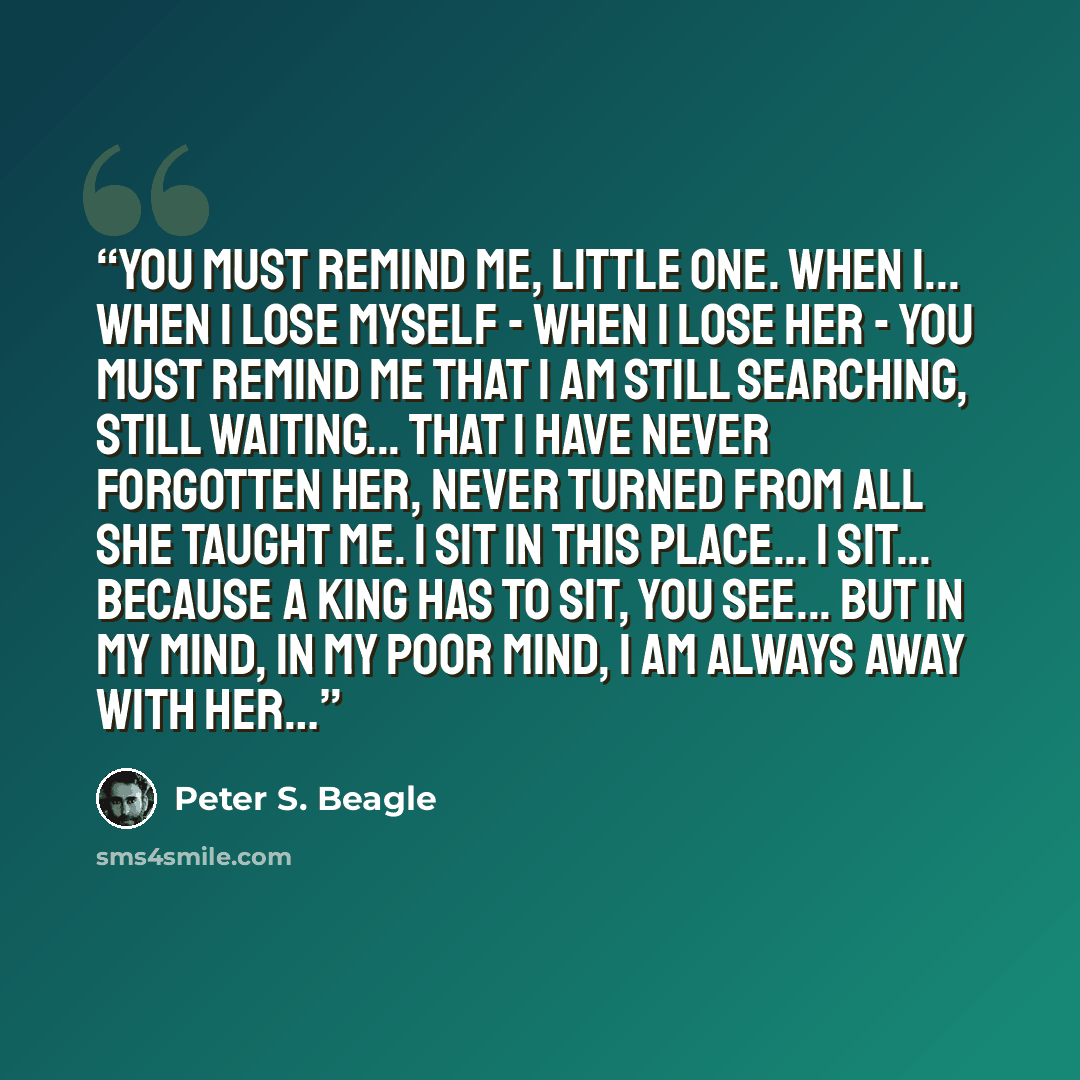 “You must remind me, little one. When I... when I lose myself - when I lose her - you must remind me that I am still searching, still waiting... that I have never forgotten her, never turned from all she taught me. I sit in this place... I sit... because a king has to sit, you see... but in my…” quote by Peter S. Beagle