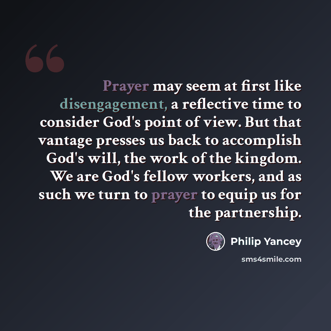 “Prayer may seem at first like disengagement, a reflective time to consider God's point of view. But that vantage presses us back to accomplish God's will, the work of the kingdom. We are God's fellow workers, and as such we turn to prayer to equip us for the partnership.” quote by Philip Yancey