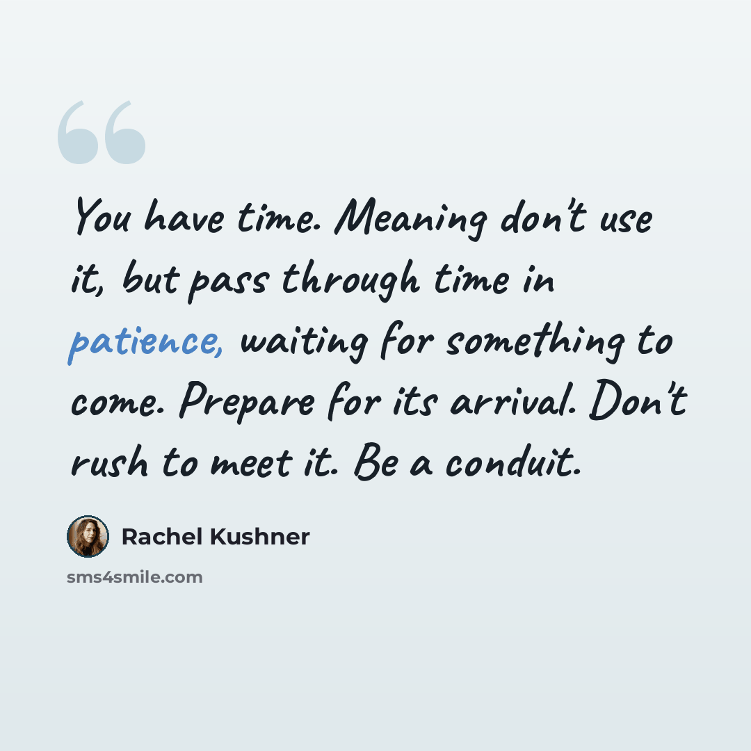 “You have time. Meaning don't use it, but pass through time in patience, waiting for something to come. Prepare for its arrival. Don't rush to meet it. Be a conduit.” quote by Rachel Kushner
