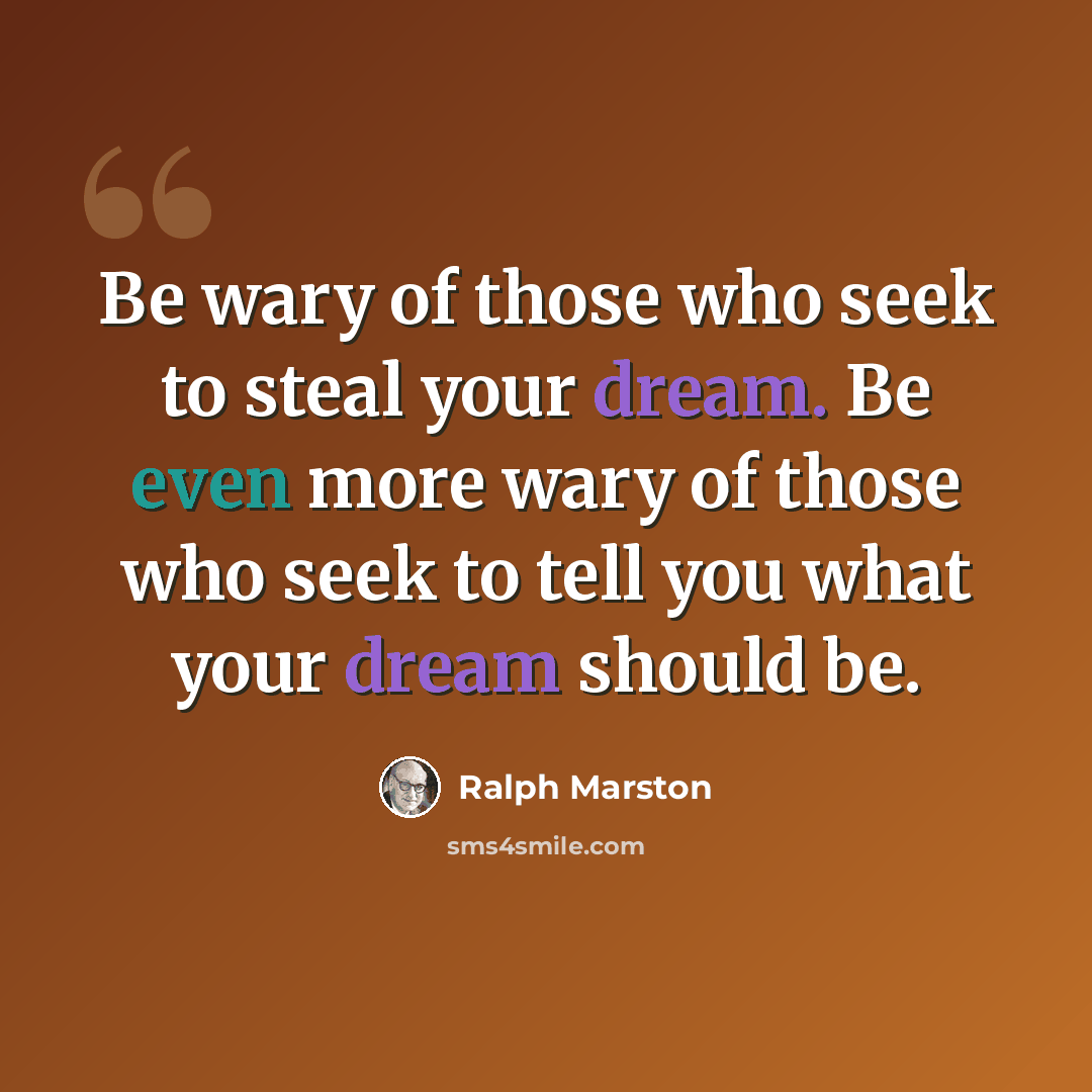 “Be wary of those who seek to steal your dream. Be even more wary of those who seek to tell you what your dream should be.” quote by Ralph Marston