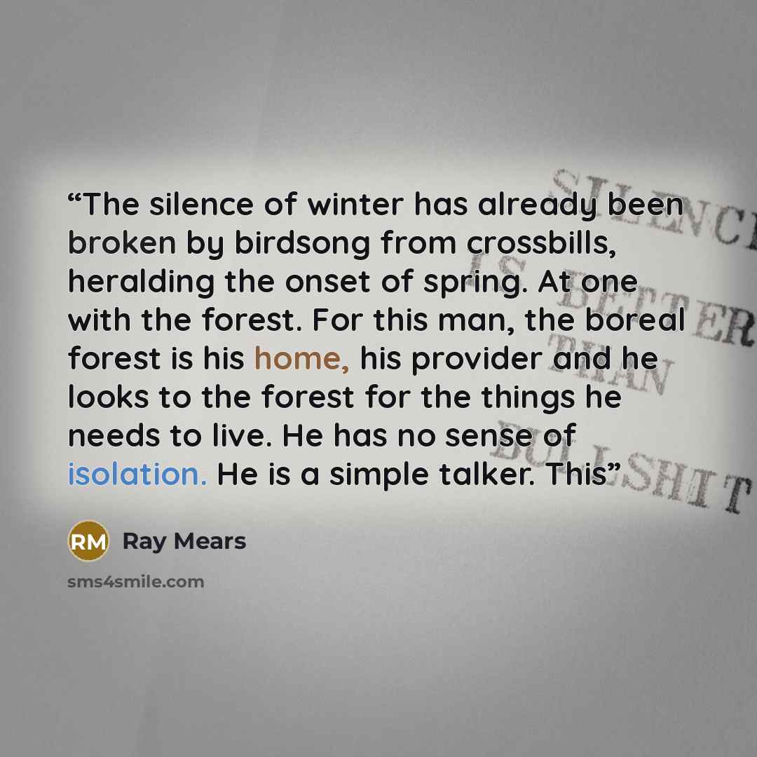 “The silence of winter has already been broken by birdsong from crossbills, heralding the onset of spring. At one with the forest. For this man, the boreal forest is his home, his provider and he looks to the forest for the things he needs to live. He has no sense of isolation. He is a simple…” quote by Ray Mears