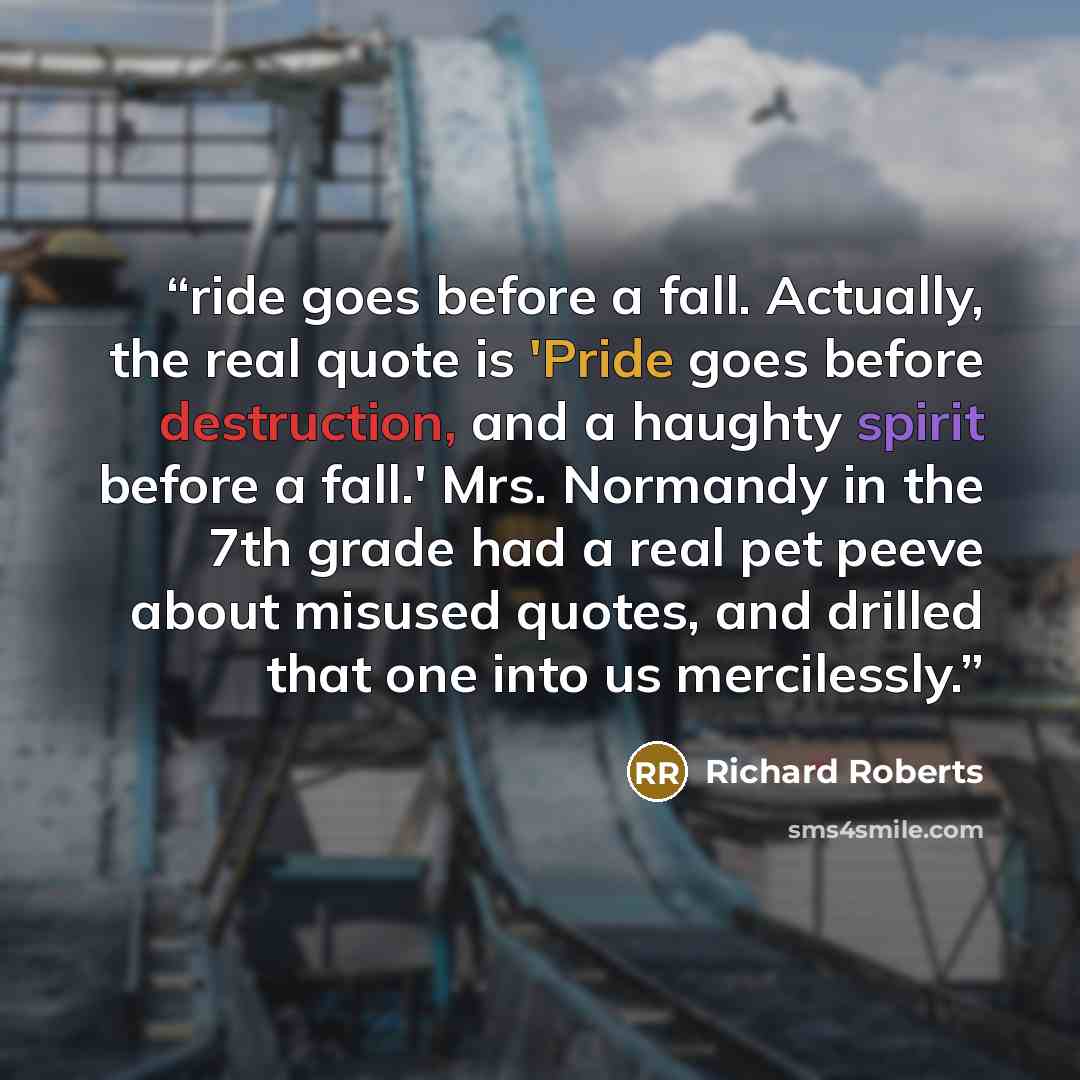 “ride goes before a fall. Actually, the real quote is 'Pride goes before destruction, and a haughty spirit before a fall.' Mrs. Normandy in the 7th grade had a real pet peeve about misused quotes, and drilled that one into us mercilessly.” quote by Richard Roberts