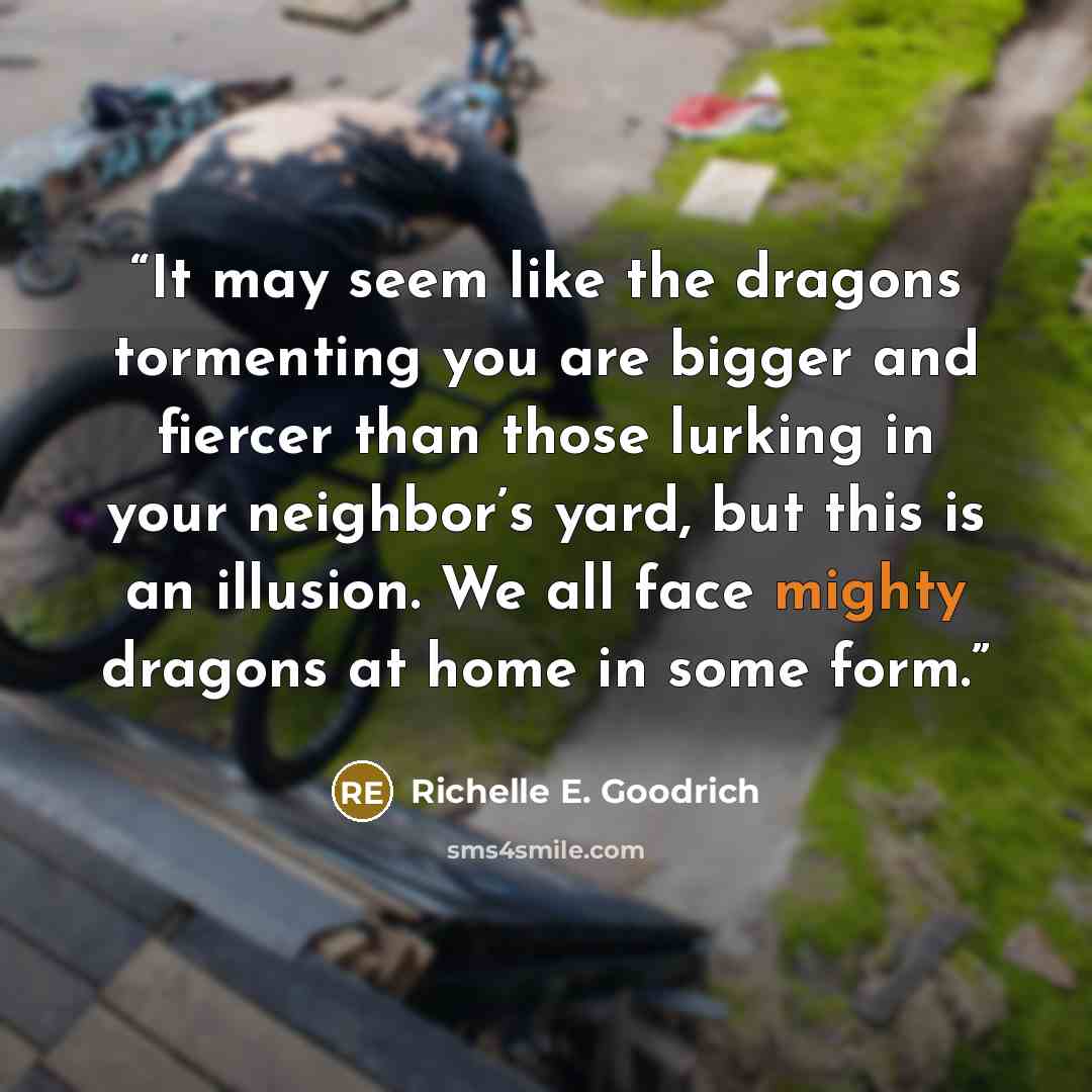 “It may seem like the dragons tormenting you are bigger and fiercer than those lurking in your neighbor’s yard, but this is an illusion. We all face mighty dragons at home in some form.” quote by Richelle E. Goodrich