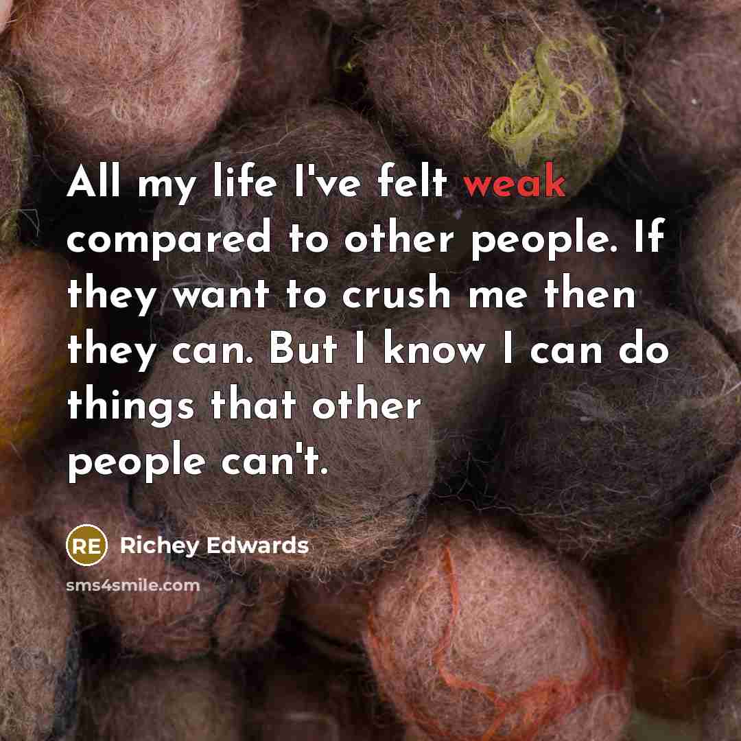 “All my life I've felt weak compared to other people. If they want to crush me then they can. But I know I can do things that other people can't.” quote by Richey Edwards