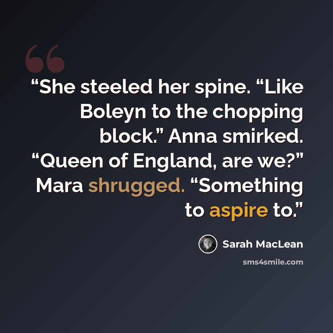 “She steeled her spine. “Like Boleyn to the chopping block.” Anna smirked. “Queen of England, are we?” Mara shrugged. “Something to aspire to.” quote by Sarah MacLean